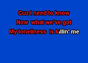 Cuz I need to know
Now what we've got

My loneliness is killin' me