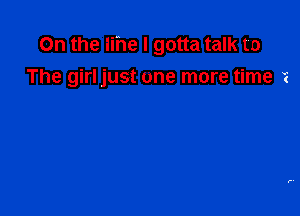 On the lihe I gotta talk to
The girl just on'e more time i