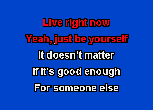 Live right now
Yeah, just be yourself
It doesn't matter

If it's good enough

For someone else