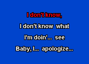 I don't know,
I don't know what

I'm doin'... see

Baby, I... apologize...