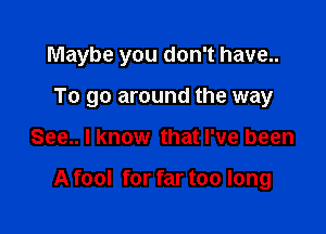 Maybe you don't have..
To go around the way

See.. I know that I've been

A fool for far too long