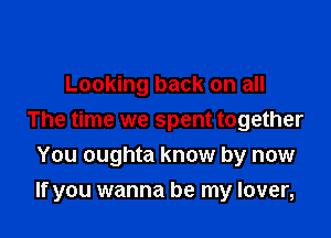 Looking back on all

The time we spent together
You oughta know by now
If you wanna be my lover,