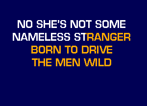 N0 SHE'S NOT SOME
NAMELESS STRANGER
BORN TO DRIVE
THE MEN WILD