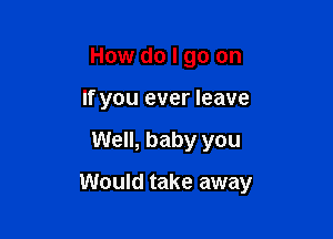 How do I go on
If you ever leave

Well, baby you

Would take away