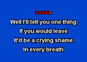 Well I'll tell you one thing

If you would leave
It'd be a crying shame
In every breath