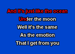 And it's just like the ocean
Under the moon
Well it's the same
As the emotion

That I get from you