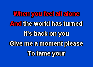 When you feel all alone

And the world has turned
It's back on you
Give me a moment please
To tame your