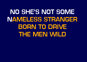N0 SHE'S NOT SOME
NAMELESS STRANGER
BORN TO DRIVE
THE MEN WILD