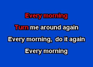 Every morning

Turn me around again

Every morning, do it again

Every morning