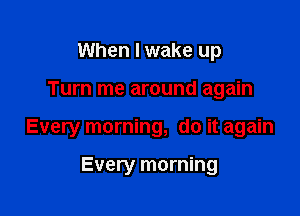 When I wake up

Turn me around again

Every morning, do it again

Every morning
