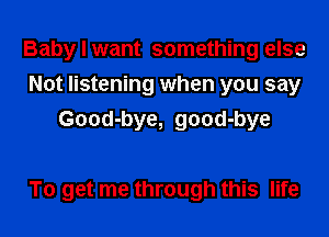 Baby I want something else
Not listening when you say
Good-bye, good-bye

To get me through this life