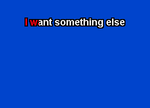 I want something else