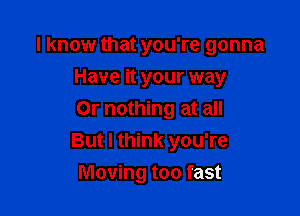 I know that you're gonna
Have it your way

Or nothing at all
But I think you're
Moving too fast