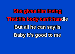 She gives him loving
That his body can't handle

But all he can say is
Baby it's good to me