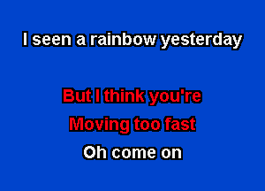I seen a rainbow yesterday

But I think you're
Moving too fast

Oh come on