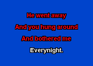 He went away

And you hung around

And bothered me
Everynight.