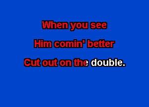 When you see

Him comin' better

Cut out on the double.