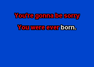 You're gonna be sorry

You were ever born.