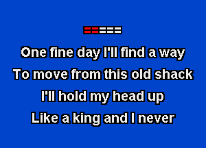 One fine day I'll fund a way

To move from this old shack
I'll hold my head up
Like a king and I never