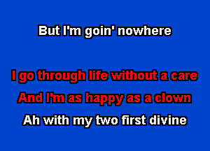 But I'm goin' nowhere

I go through life without a care
And I'm as happy as a clown
Ah with my two first divine