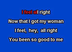 I feel all right
Now that I got my woman

I feel, hey, all right

You been so good to me