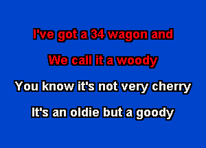 I've got a 34 wagon and

We call it a woody

You know it's not very cherry

It's an oldie but a goody