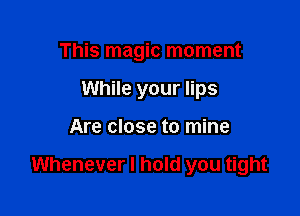 This magic moment
While your lips

Are close to mine

Whenever I hold you tight