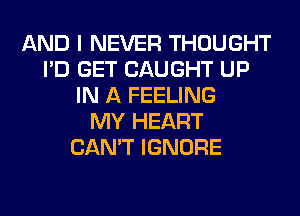 AND I NEVER THOUGHT
I'D GET CAUGHT UP
IN A FEELING
MY HEART
CAN'T IGNORE