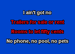 I ain't got no
Trailers for sale or rent

Rooms to let fifty cents

No phone, no pool, no pets