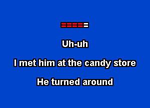I met him at the candy store

He turned around