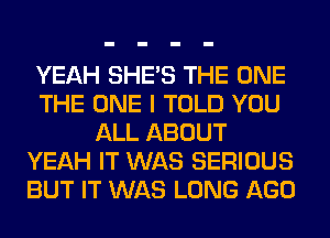 YEAH SHE'S THE ONE
THE ONE I TOLD YOU
ALL ABOUT
YEAH IT WAS SERIOUS
BUT IT WAS LONG AGO