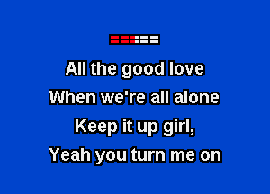 All the good love
When we're all alone

Keep it up girl,
Yeah you turn me on