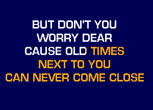 BUT DON'T YOU
WORRY DEAR
CAUSE OLD TIMES
NEXT TO YOU
CAN NEVER COME CLOSE