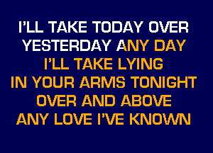 I'LL TAKE TODAY OVER
YESTERDAY ANY DAY
I'LL TAKE LYING
IN YOUR ARMS TONIGHT
OVER AND ABOVE
ANY LOVE I'VE KNOWN