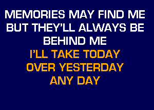 MEMORIES MAY FIND ME
BUT THEY'LL ALWAYS BE
BEHIND ME
I'LL TAKE TODAY
OVER YESTERDAY
ANY DAY