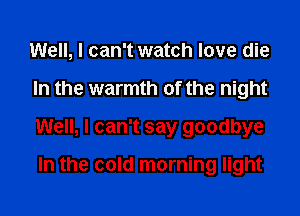 Well, I can't watch love die
In the warmth of the night
Well, I can't say goodbye

In the cold morning light