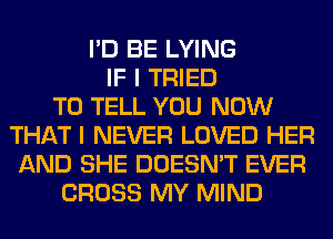 I'D BE LYING
IF I TRIED
TO TELL YOU NOW
THAT I NEVER LOVED HER
AND SHE DOESN'T EVER
CROSS MY MIND