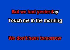 But we had yesterday

Touch me in the morning

We don't have tomorrow