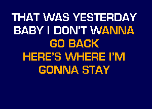 THAT WAS YESTERDAY
BABY I DON'T WANNA
GO BACK
HERES WHERE I'M
GONNA STAY