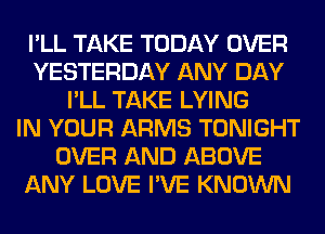 I'LL TAKE TODAY OVER
YESTERDAY ANY DAY
I'LL TAKE LYING
IN YOUR ARMS TONIGHT
OVER AND ABOVE
ANY LOVE I'VE KNOWN