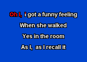 Oh I, I got a funny feeling

When she walked
Yes in the room

As I, as I recall it