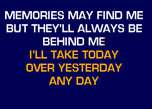 MEMORIES MAY FIND ME
BUT THEY'LL ALWAYS BE
BEHIND ME
I'LL TAKE TODAY
OVER YESTERDAY
ANY DAY