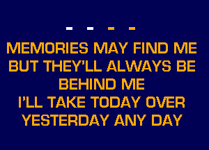 MEMORIES MAY FIND ME
BUT THEY'LL ALWAYS BE
BEHIND ME
I'LL TAKE TODAY OVER
YESTERDAY ANY DAY