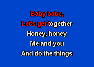 Baby babe,
Let's get together

Honey, honey

Me and you
And do the things