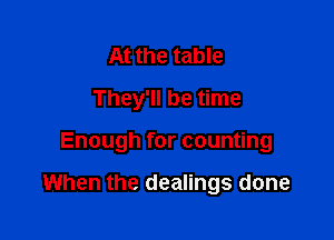 At the table
They'll be time

Enough for counting

When the dealings done