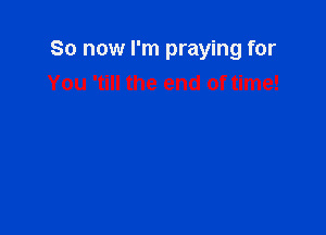 So now I'm praying for
You 'till the end of time!