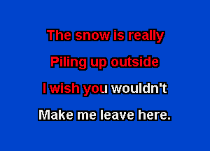 The snow is really

Piling up outside
I wish you wouldn't

Make me leave here.