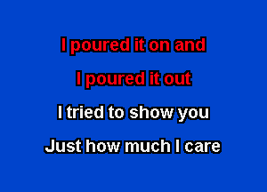 I poured it on and

I poured it out

ltried to show you

Just how much I care