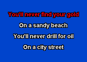 You'll never find your gold

On a sandy beach
You'll never drill for oil

On a city street