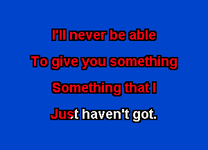 I'll never be able

To give you something

Something that I

Just haven't got.